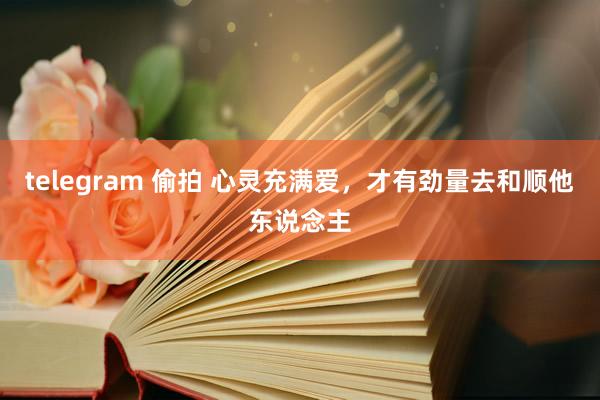 telegram 偷拍 心灵充满爱，才有劲量去和顺他东说念主