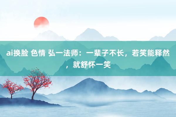 ai换脸 色情 弘一法师：一辈子不长，若笑能释然，就舒怀一笑