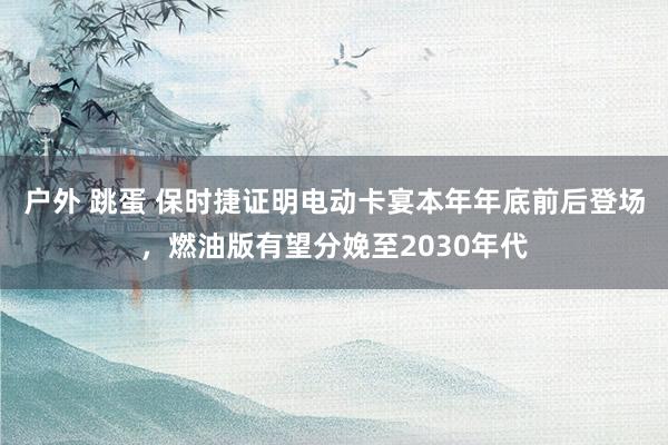 户外 跳蛋 保时捷证明电动卡宴本年年底前后登场，燃油版有望分娩至2030年代