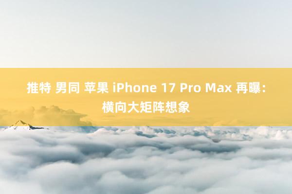 推特 男同 苹果 iPhone 17 Pro Max 再曝：