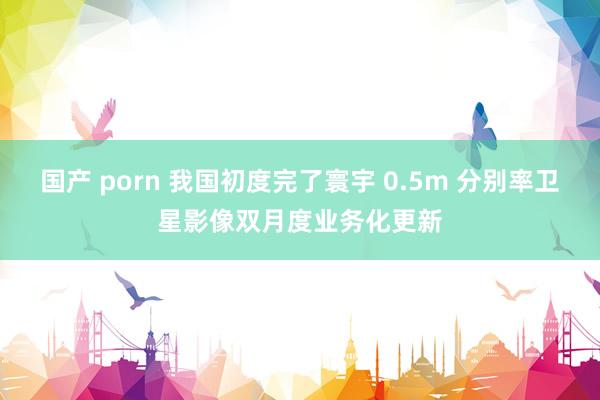 国产 porn 我国初度完了寰宇 0.5m 分别率卫星影像双月度业务化更新