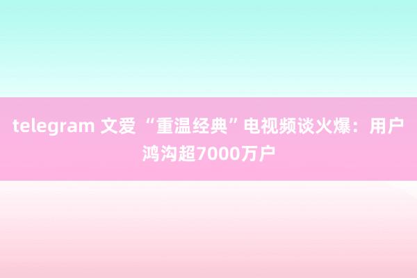 telegram 文爱 “重温经典”电视频谈火爆：用户鸿沟超7000万户