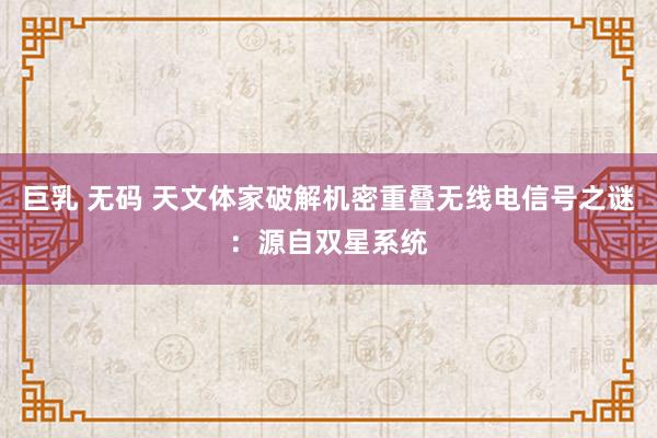 巨乳 无码 天文体家破解机密重叠无线电信号之谜：源自双星系统