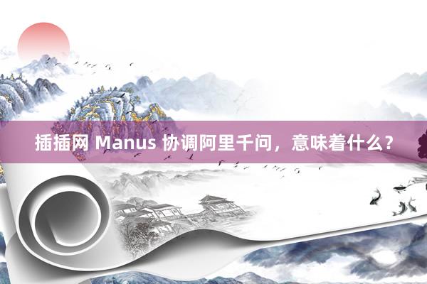 插插网 Manus 协调阿里千问，意味着什么？