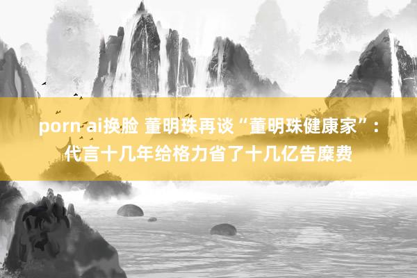 porn ai换脸 董明珠再谈“董明珠健康家”：代言十几年给