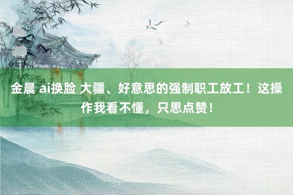 金晨 ai换脸 大疆、好意思的强制职工放工！这操作我看不懂，只思点赞！
