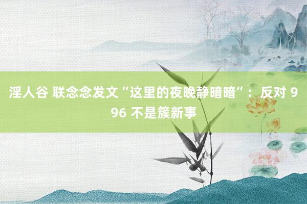 淫人谷 联念念发文“这里的夜晚静暗暗”：反对 996 不是簇新事